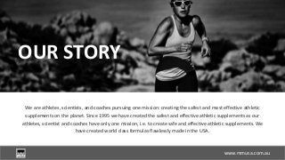 www.slideproject.com
We are athletes, scientists, and coaches pursuing one mission: creating the safest and most effective athletic
supplements on the planet. Since 1995 we have created the safest and effective athletic supplements as our
athletes, scientist and coaches have only one mission, i.e. to create safe and effective athletic supplements. We
have created world class formulas flawlessly made in the USA.
OUR STORY
www.mmusa.com.au
 