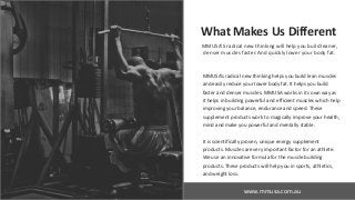 www.slideproject.com
www.mmusa.com.au
What Makes Us Different
MMUSA’S radical new thinking will help you build leaner,
denser muscles faster. And quickly lower your body fat.
MMUSA’s radical new thinking helps you build lean muscles
and easily reduce your lower body fat. It helps you build
faster and denser muscles. MMUSA works in its own way as
it helps in building powerful and efficient muscles which help
improving your balance, endurance and speed. These
supplement products work to magically improve your health,
mind and make you powerful and mentally stable.
It is scientifically proven, unique energy supplement
products. Muscles are very important factor for an athlete.
We use an innovative formula for the muscle building
products. These products will help you in sports, athletics,
and weight loss.
 