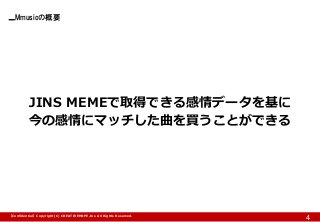 Mmusicの概要 
4 
JINS MEMEで取得できる感情データを基に 
今の感情にマッチした曲を買うことができる 
【Confidential】Copyright (C) CREATIVEHOPE,Inc. All Rights Reserved.  