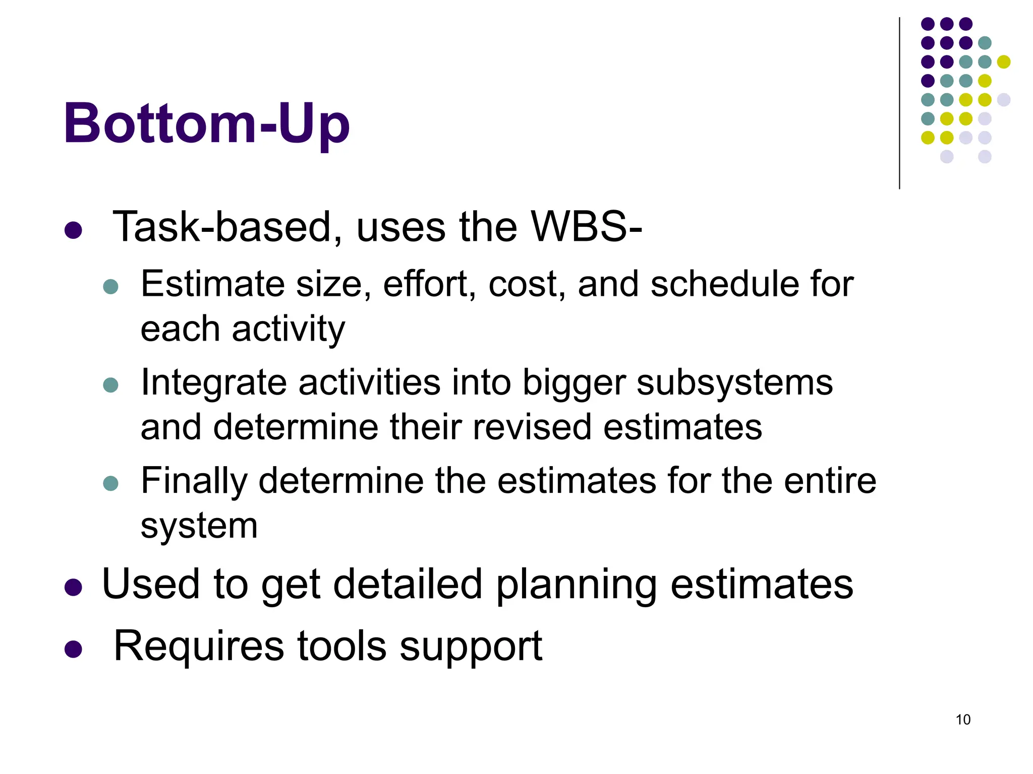 10
Bottom-Up
⚫ Task-based, uses the WBS-
⚫ Estimate size, effort, cost, and schedule for
each activity
⚫ Integrate activities into bigger subsystems
and determine their revised estimates
⚫ Finally determine the estimates for the entire
system
⚫ Used to get detailed planning estimates
⚫ Requires tools support
 