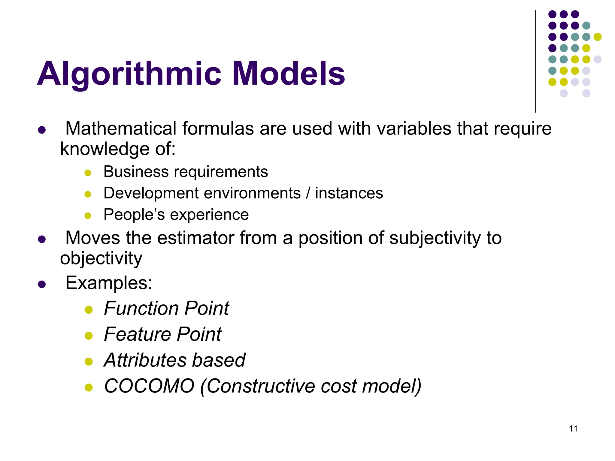 11
Algorithmic Models
⚫ Mathematical formulas are used with variables that require
knowledge of:
⚫ Business requirements
⚫ Development environments / instances
⚫ People’s experience
⚫ Moves the estimator from a position of subjectivity to
objectivity
⚫ Examples:
⚫ Function Point
⚫ Feature Point
⚫ Attributes based
⚫ COCOMO (Constructive cost model)
 
