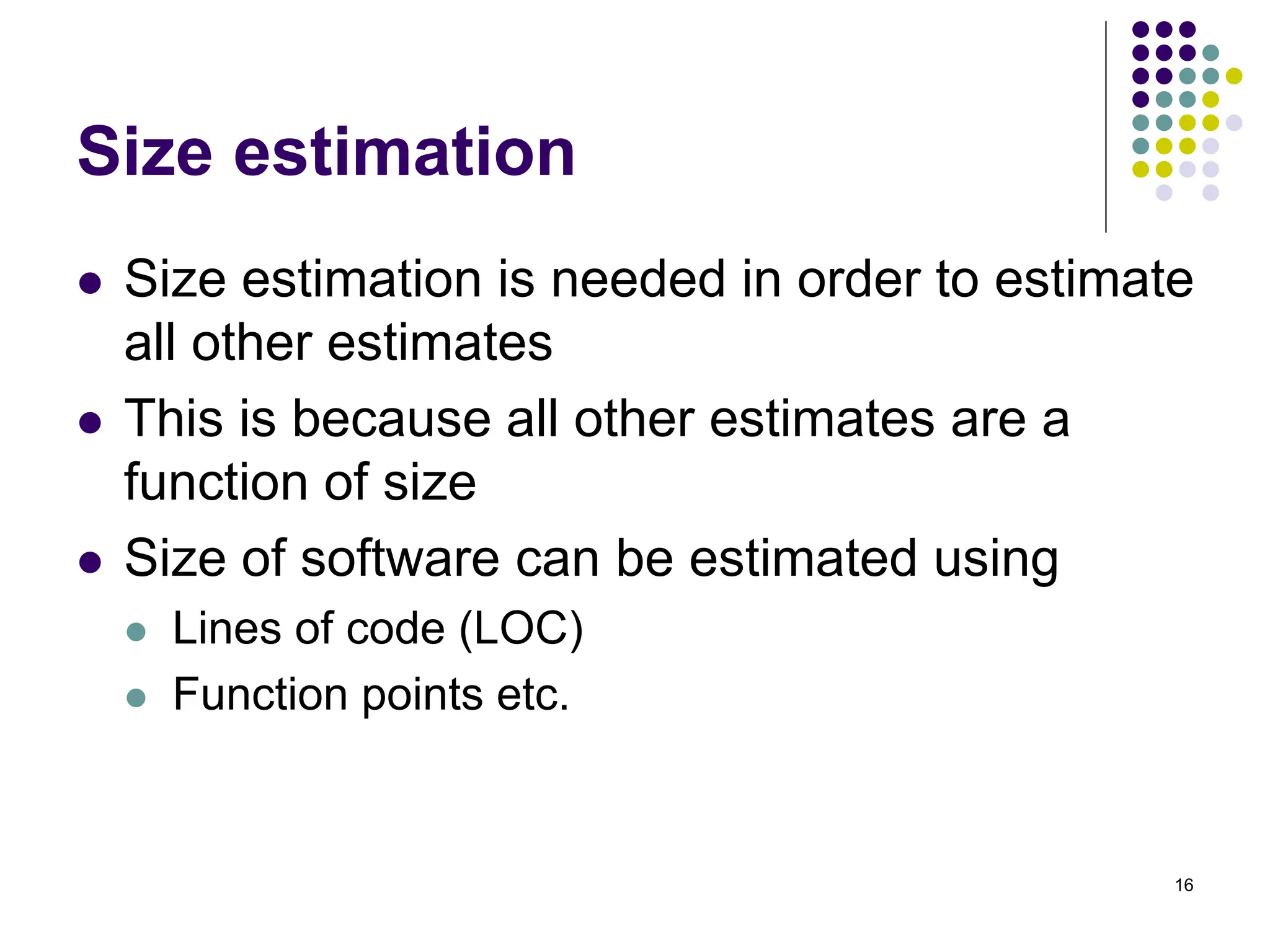 16
Size estimation
⚫ Size estimation is needed in order to estimate
all other estimates
⚫ This is because all other estimates are a
function of size
⚫ Size of software can be estimated using
⚫ Lines of code (LOC)
⚫ Function points etc.
 