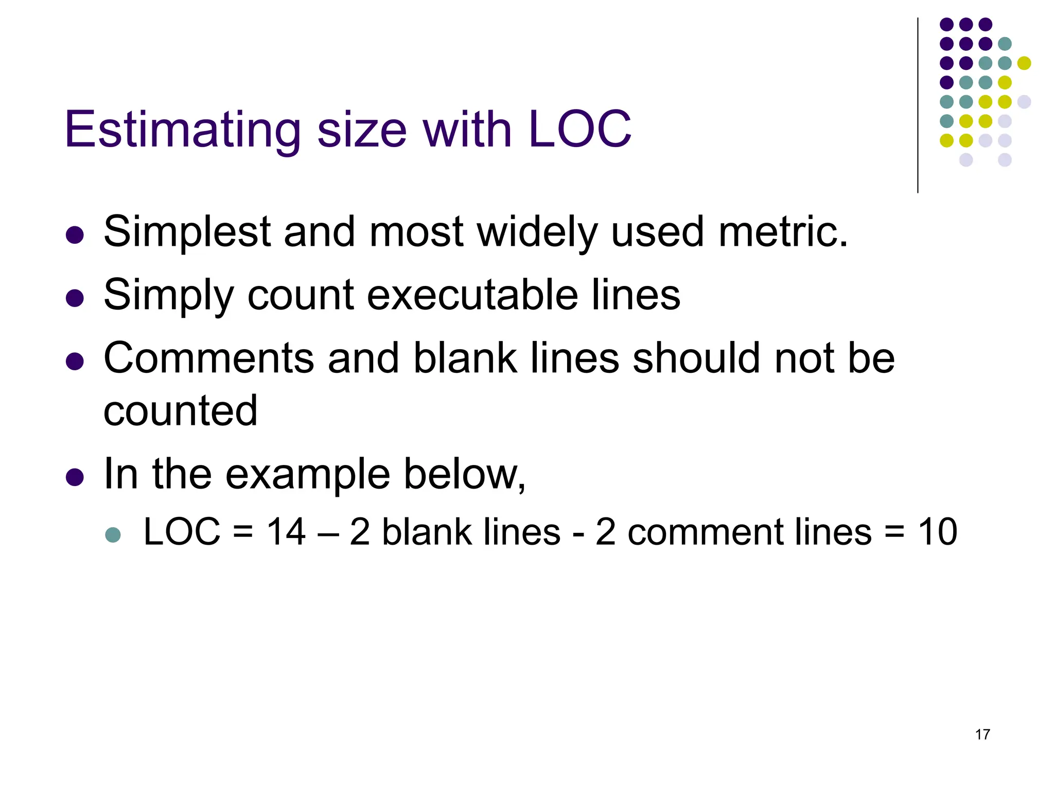 17
Estimating size with LOC
⚫ Simplest and most widely used metric.
⚫ Simply count executable lines
⚫ Comments and blank lines should not be
counted
⚫ In the example below,
⚫ LOC = 14 – 2 blank lines - 2 comment lines = 10
 