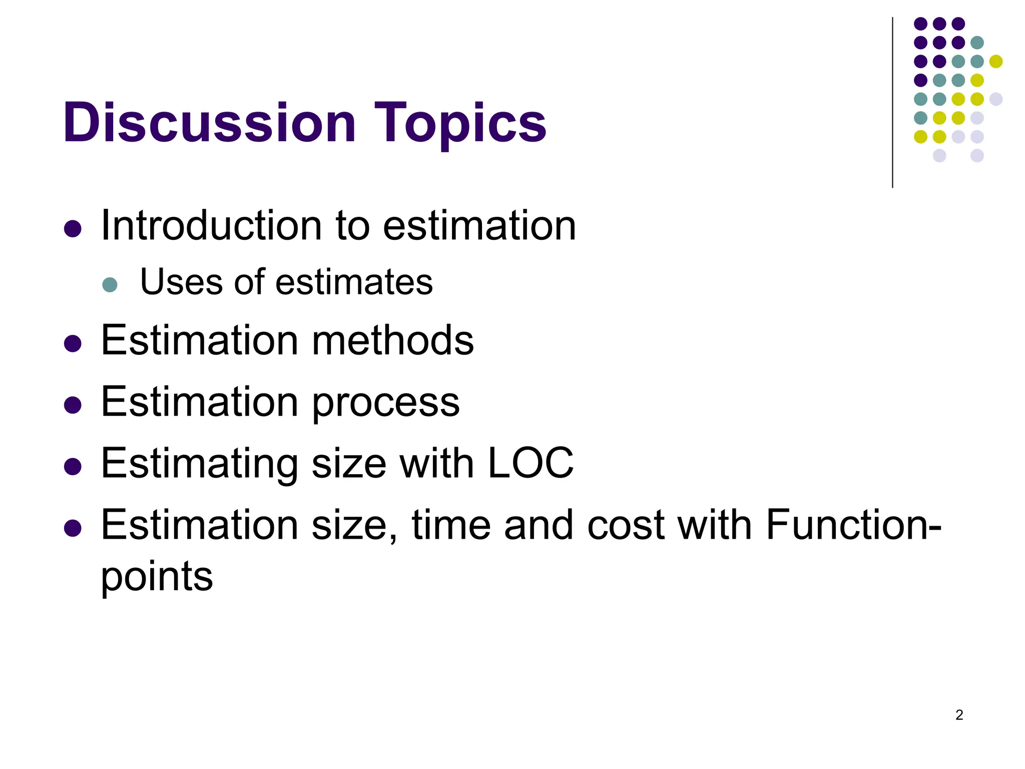 2
Discussion Topics
⚫ Introduction to estimation
⚫ Uses of estimates
⚫ Estimation methods
⚫ Estimation process
⚫ Estimating size with LOC
⚫ Estimation size, time and cost with Function-
points
 