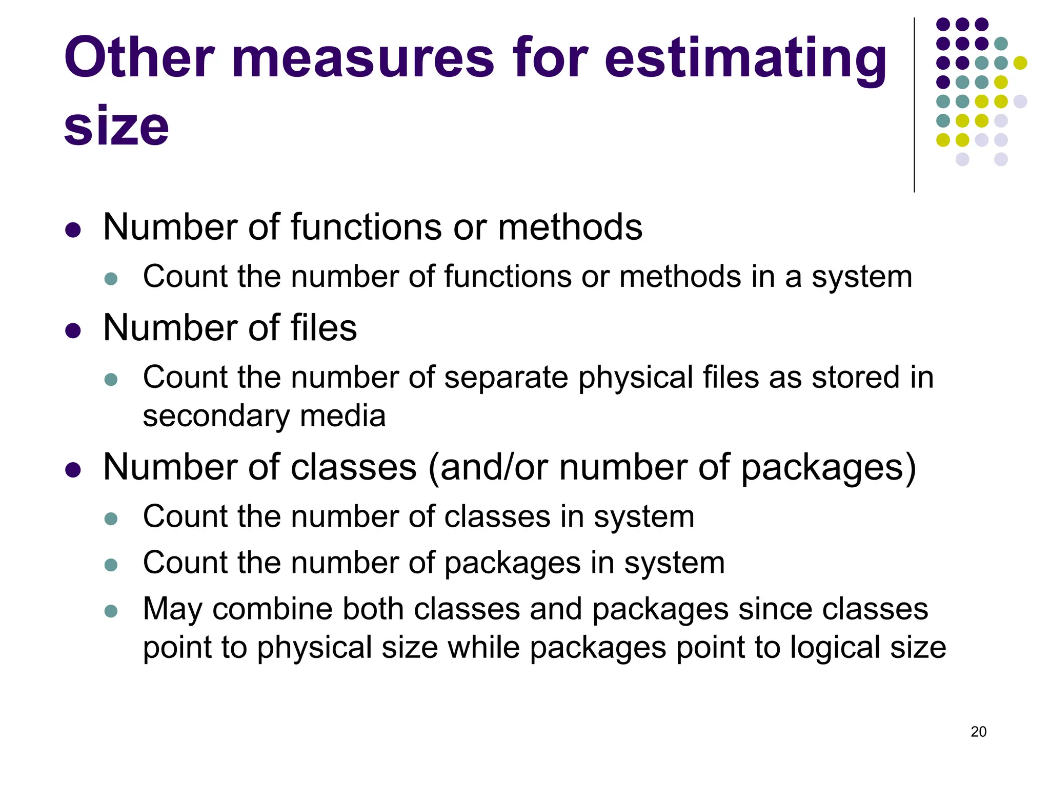 20
Other measures for estimating
size
⚫ Number of functions or methods
⚫ Count the number of functions or methods in a system
⚫ Number of files
⚫ Count the number of separate physical files as stored in
secondary media
⚫ Number of classes (and/or number of packages)
⚫ Count the number of classes in system
⚫ Count the number of packages in system
⚫ May combine both classes and packages since classes
point to physical size while packages point to logical size
 