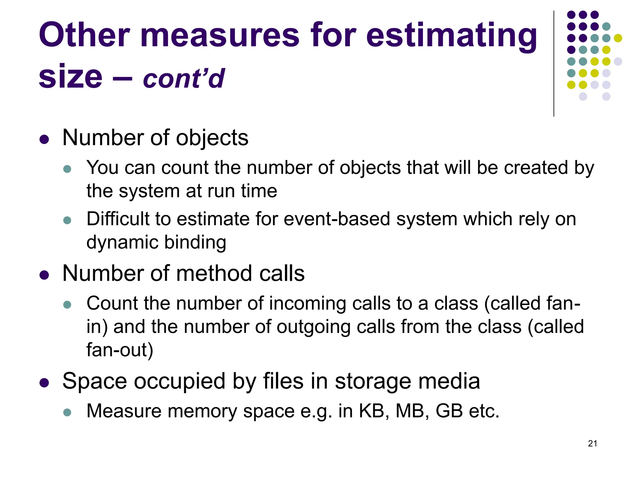 21
Other measures for estimating
size – cont’d
⚫ Number of objects
⚫ You can count the number of objects that will be created by
the system at run time
⚫ Difficult to estimate for event-based system which rely on
dynamic binding
⚫ Number of method calls
⚫ Count the number of incoming calls to a class (called fan-
in) and the number of outgoing calls from the class (called
fan-out)
⚫ Space occupied by files in storage media
⚫ Measure memory space e.g. in KB, MB, GB etc.
 