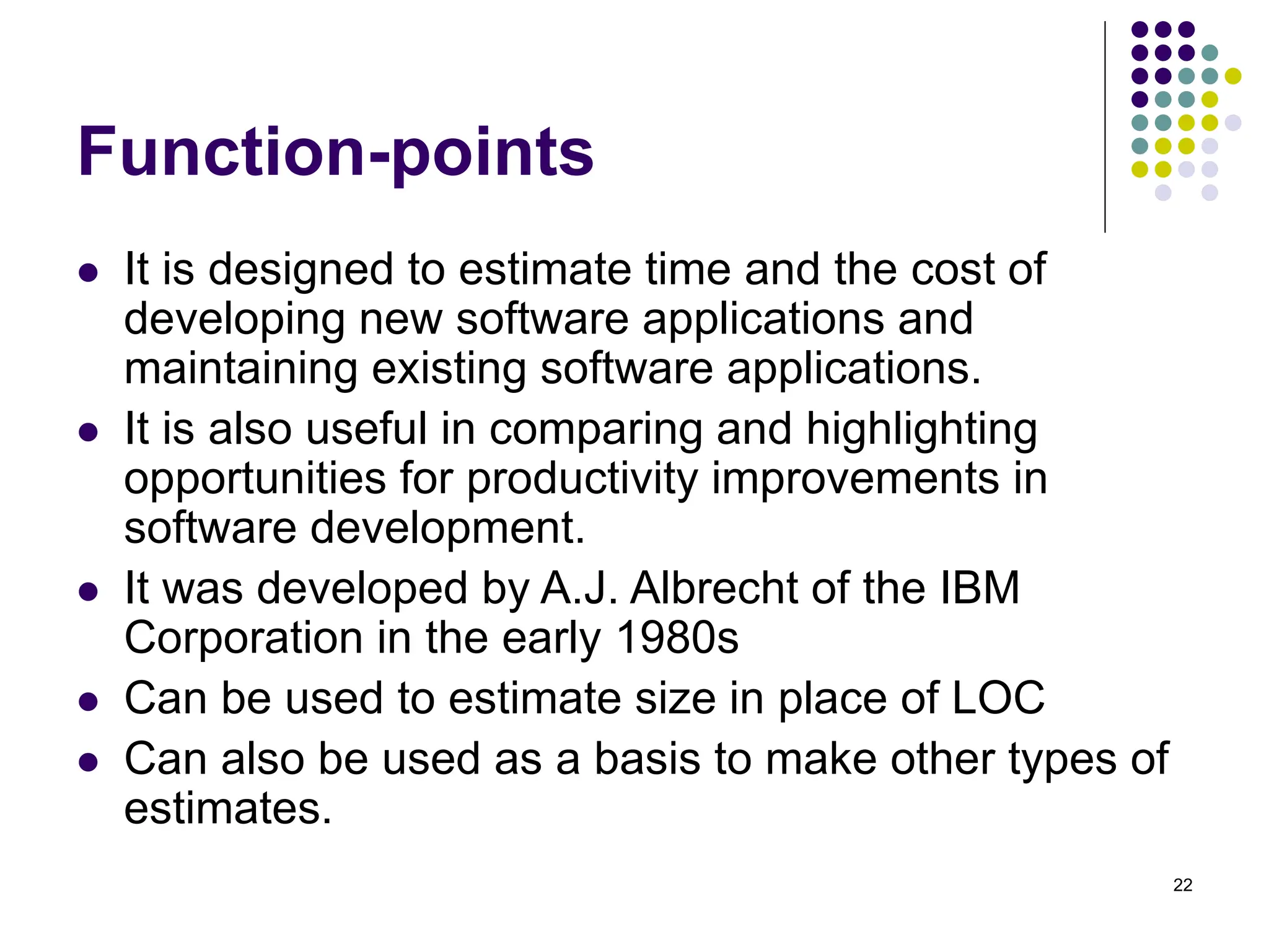 22
Function-points
⚫ It is designed to estimate time and the cost of
developing new software applications and
maintaining existing software applications.
⚫ It is also useful in comparing and highlighting
opportunities for productivity improvements in
software development.
⚫ It was developed by A.J. Albrecht of the IBM
Corporation in the early 1980s
⚫ Can be used to estimate size in place of LOC
⚫ Can also be used as a basis to make other types of
estimates.
 