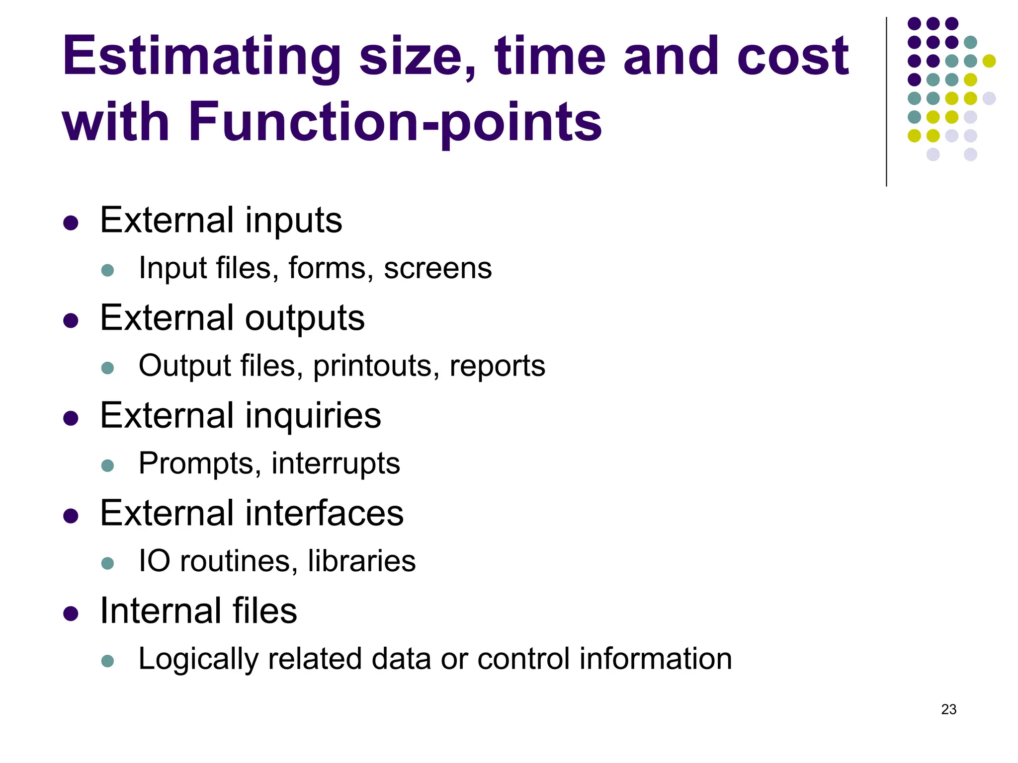 23
Estimating size, time and cost
with Function-points
⚫ External inputs
⚫ Input files, forms, screens
⚫ External outputs
⚫ Output files, printouts, reports
⚫ External inquiries
⚫ Prompts, interrupts
⚫ External interfaces
⚫ IO routines, libraries
⚫ Internal files
⚫ Logically related data or control information
 