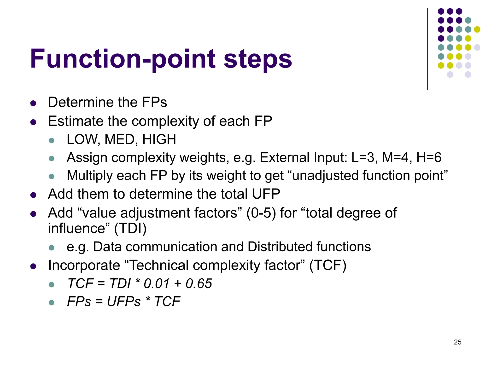 25
Function-point steps
⚫ Determine the FPs
⚫ Estimate the complexity of each FP
⚫ LOW, MED, HIGH
⚫ Assign complexity weights, e.g. External Input: L=3, M=4, H=6
⚫ Multiply each FP by its weight to get “unadjusted function point”
⚫ Add them to determine the total UFP
⚫ Add “value adjustment factors” (0-5) for “total degree of
influence” (TDI)
⚫ e.g. Data communication and Distributed functions
⚫ Incorporate “Technical complexity factor” (TCF)
⚫ TCF = TDI * 0.01 + 0.65
⚫ FPs = UFPs * TCF
 