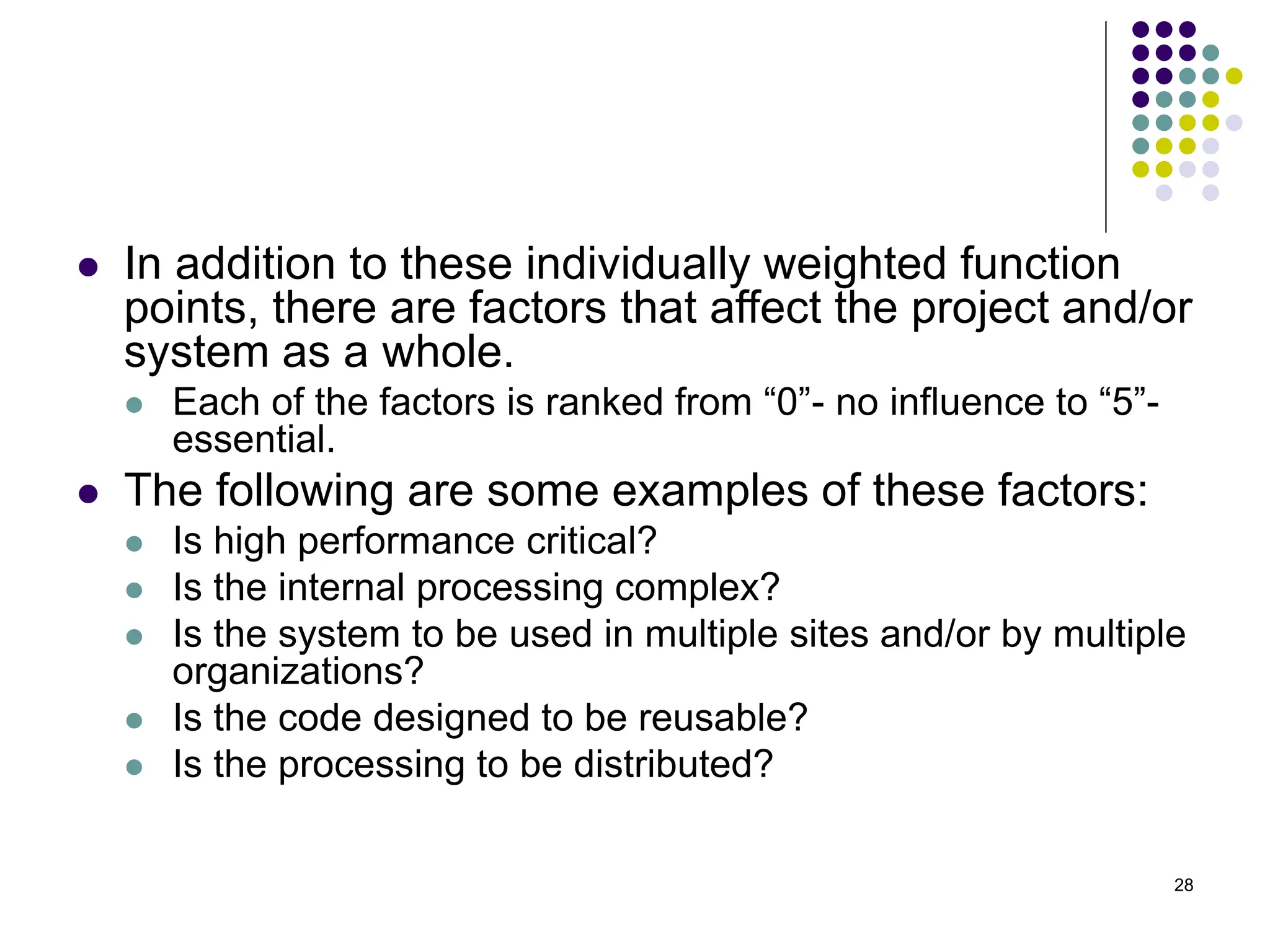 28
⚫ In addition to these individually weighted function
points, there are factors that affect the project and/or
system as a whole.
⚫ Each of the factors is ranked from “0”- no influence to “5”-
essential.
⚫ The following are some examples of these factors:
⚫ Is high performance critical?
⚫ Is the internal processing complex?
⚫ Is the system to be used in multiple sites and/or by multiple
organizations?
⚫ Is the code designed to be reusable?
⚫ Is the processing to be distributed?
 