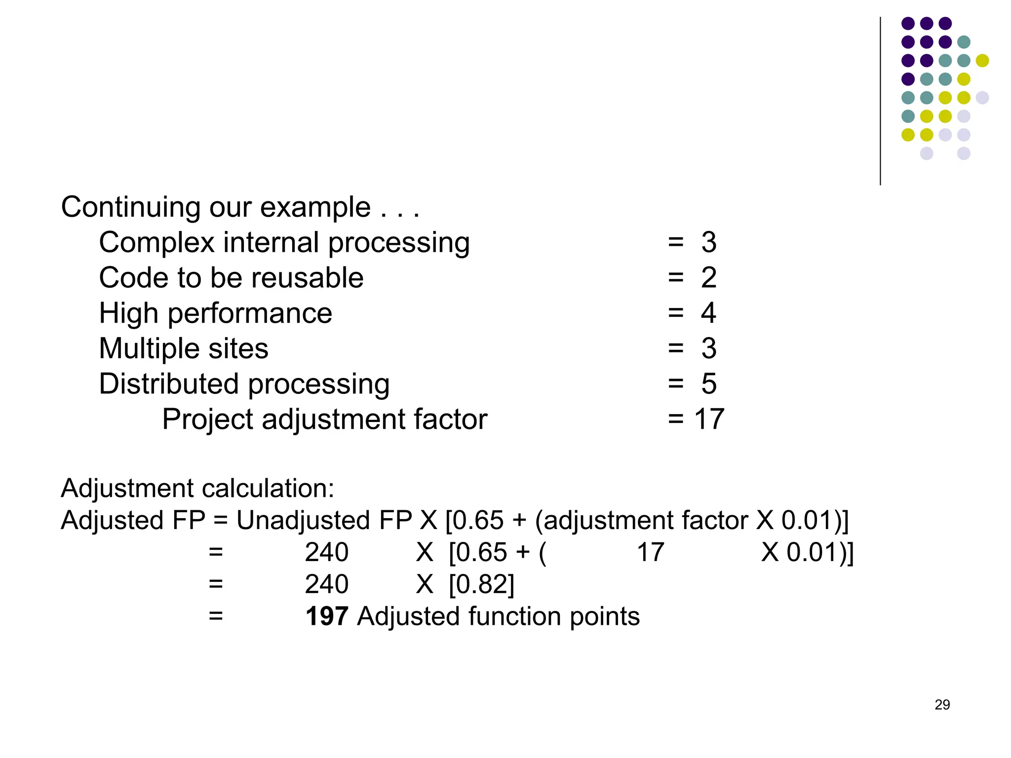 29
Continuing our example . . .
Complex internal processing = 3
Code to be reusable = 2
High performance = 4
Multiple sites = 3
Distributed processing = 5
Project adjustment factor = 17
Adjustment calculation:
Adjusted FP = Unadjusted FP X [0.65 + (adjustment factor X 0.01)]
= 240 X [0.65 + ( 17 X 0.01)]
= 240 X [0.82]
= 197 Adjusted function points
 