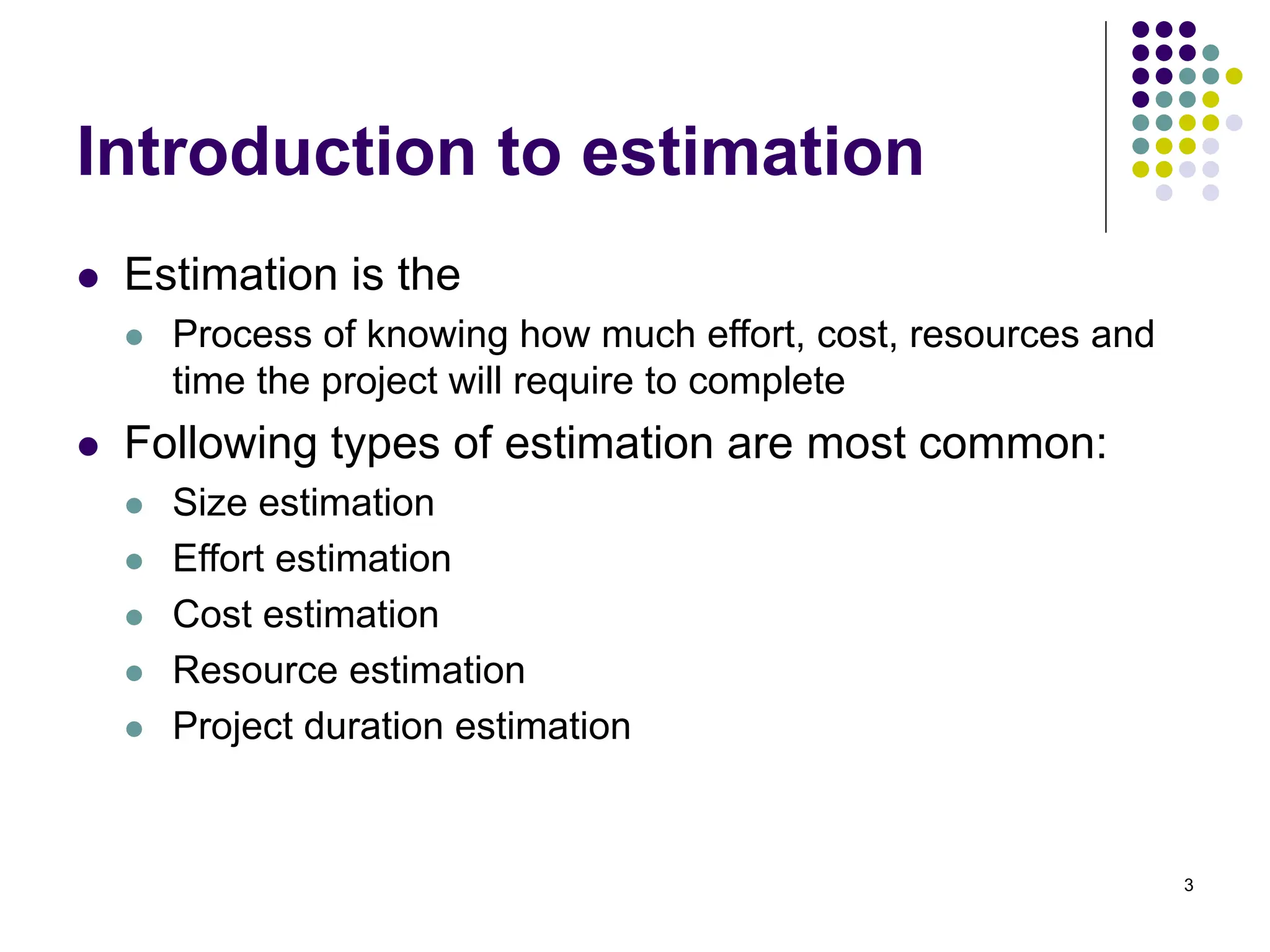 3
Introduction to estimation
⚫ Estimation is the
⚫ Process of knowing how much effort, cost, resources and
time the project will require to complete
⚫ Following types of estimation are most common:
⚫ Size estimation
⚫ Effort estimation
⚫ Cost estimation
⚫ Resource estimation
⚫ Project duration estimation
 