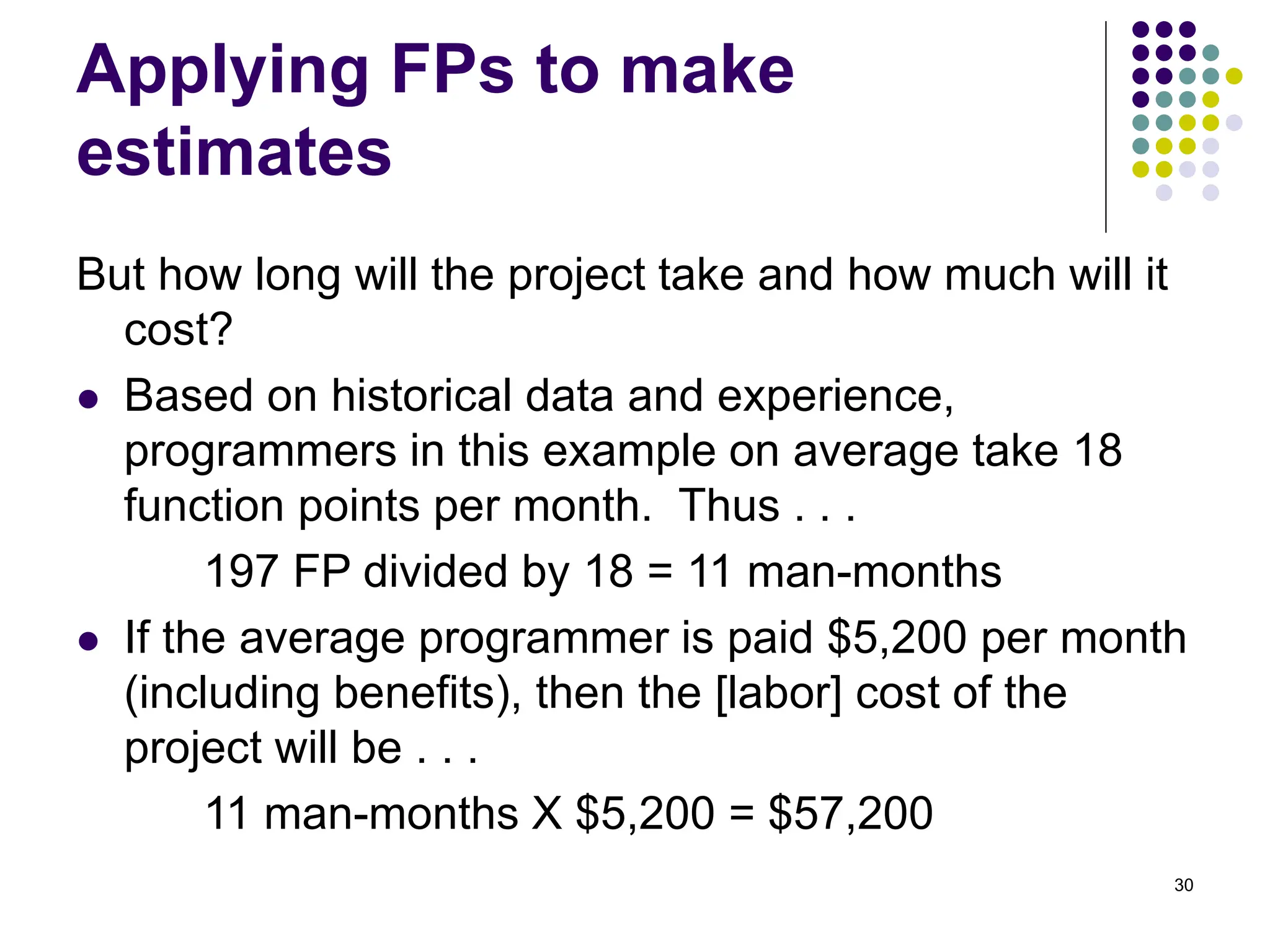 30
Applying FPs to make
estimates
But how long will the project take and how much will it
cost?
⚫ Based on historical data and experience,
programmers in this example on average take 18
function points per month. Thus . . .
197 FP divided by 18 = 11 man-months
⚫ If the average programmer is paid $5,200 per month
(including benefits), then the [labor] cost of the
project will be . . .
11 man-months X $5,200 = $57,200
 