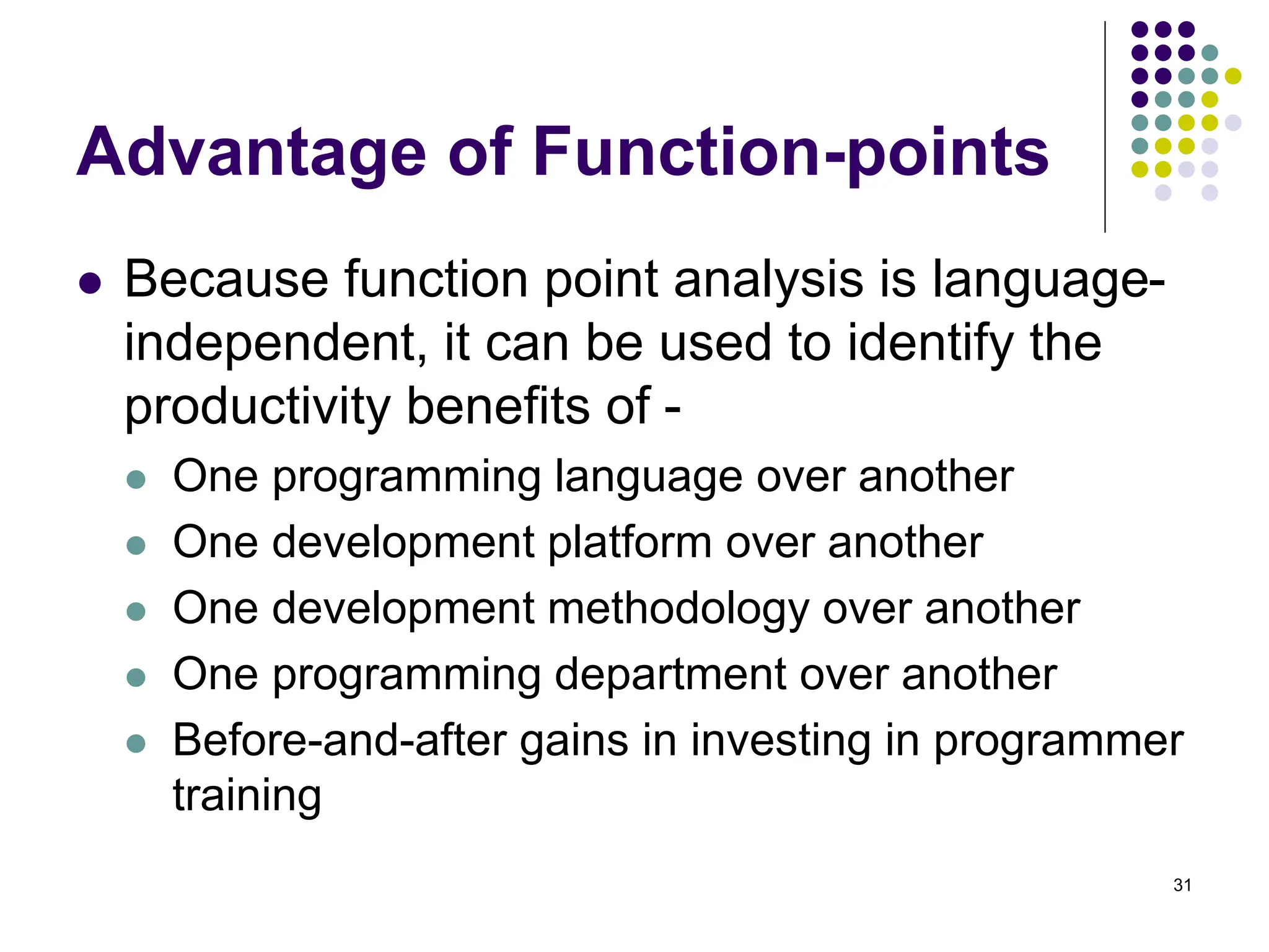 31
Advantage of Function-points
⚫ Because function point analysis is language-
independent, it can be used to identify the
productivity benefits of -
⚫ One programming language over another
⚫ One development platform over another
⚫ One development methodology over another
⚫ One programming department over another
⚫ Before-and-after gains in investing in programmer
training
 