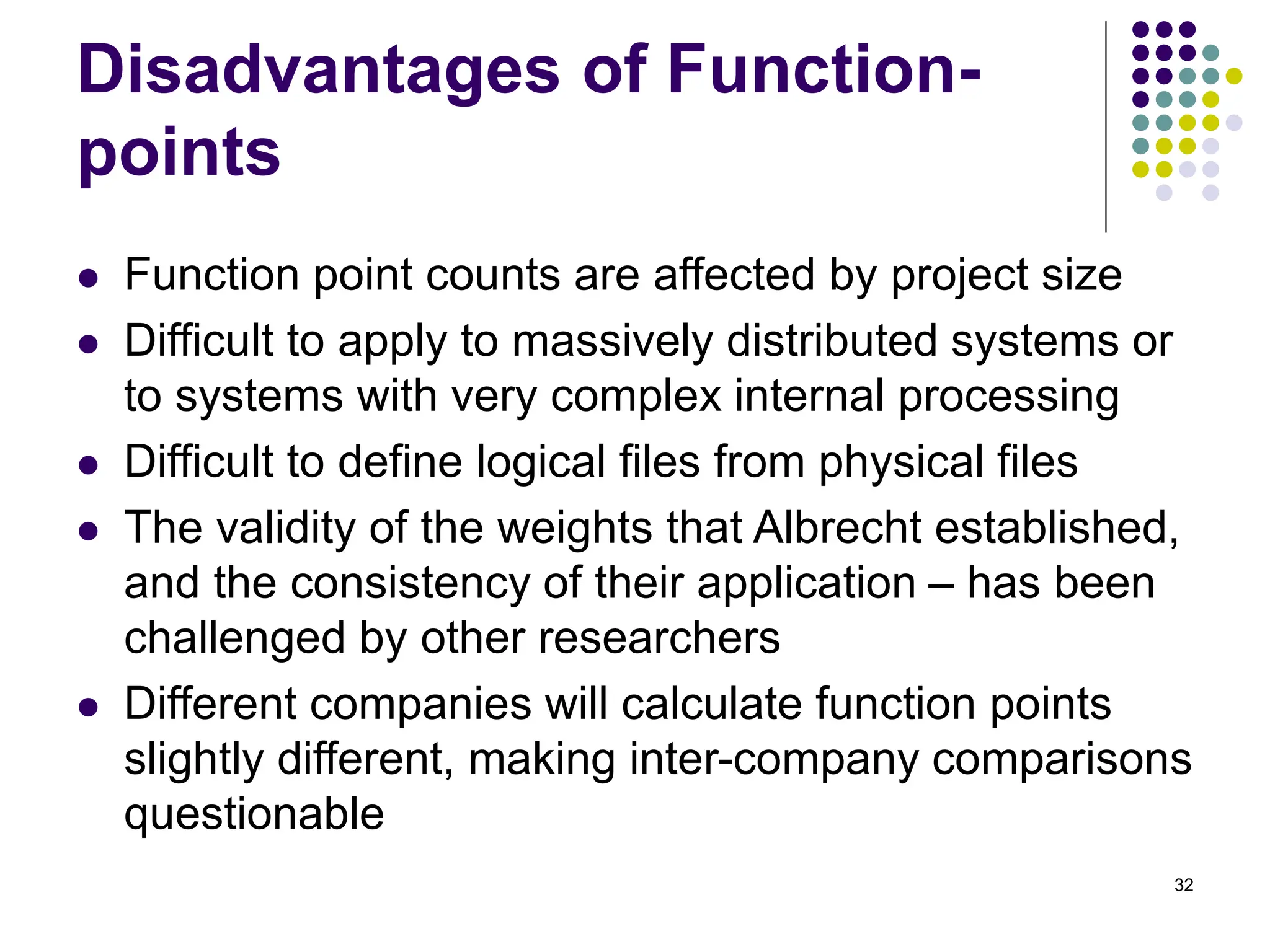 32
Disadvantages of Function-
points
⚫ Function point counts are affected by project size
⚫ Difficult to apply to massively distributed systems or
to systems with very complex internal processing
⚫ Difficult to define logical files from physical files
⚫ The validity of the weights that Albrecht established,
and the consistency of their application – has been
challenged by other researchers
⚫ Different companies will calculate function points
slightly different, making inter-company comparisons
questionable
 