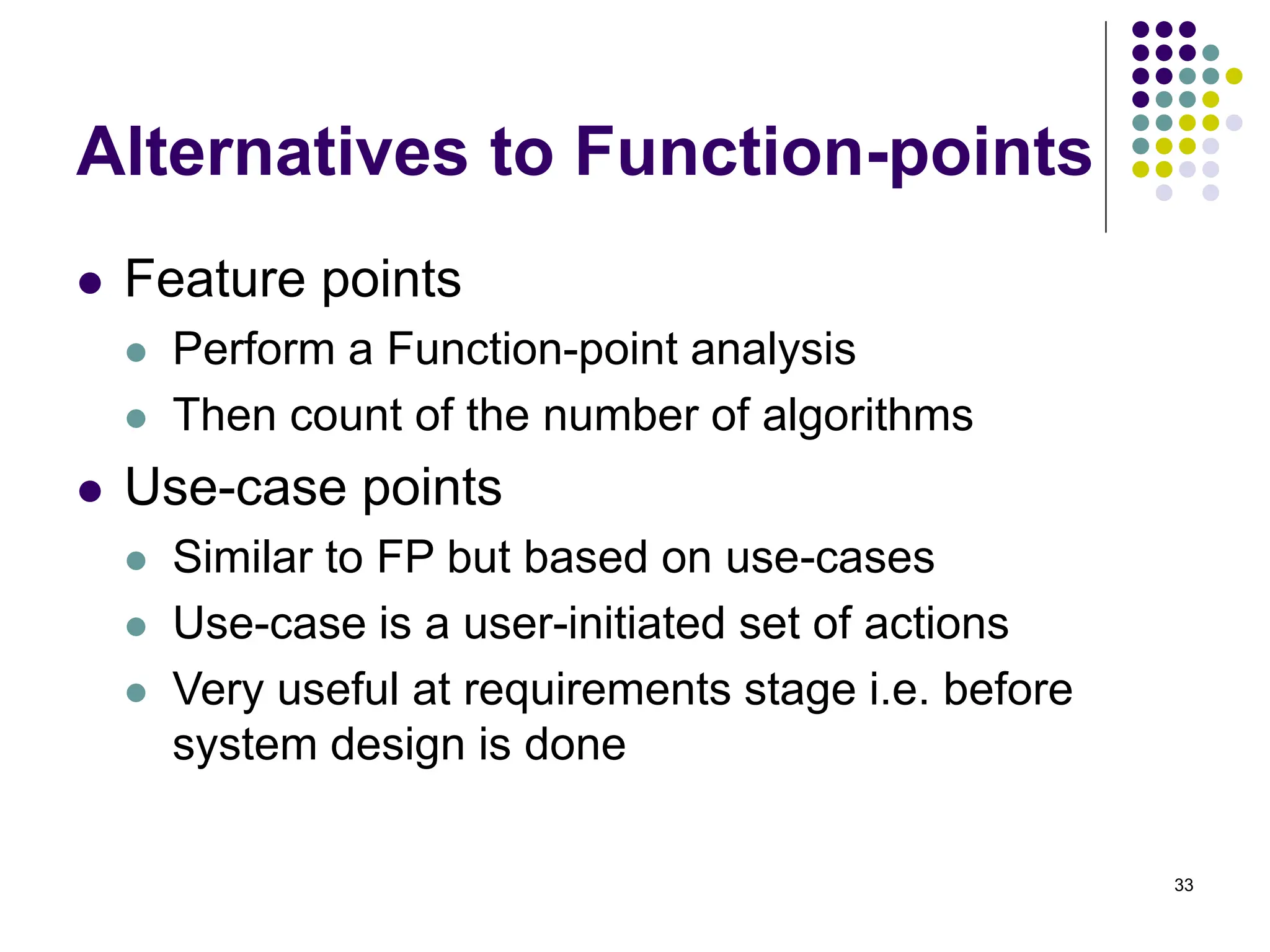 33
Alternatives to Function-points
⚫ Feature points
⚫ Perform a Function-point analysis
⚫ Then count of the number of algorithms
⚫ Use-case points
⚫ Similar to FP but based on use-cases
⚫ Use-case is a user-initiated set of actions
⚫ Very useful at requirements stage i.e. before
system design is done
 