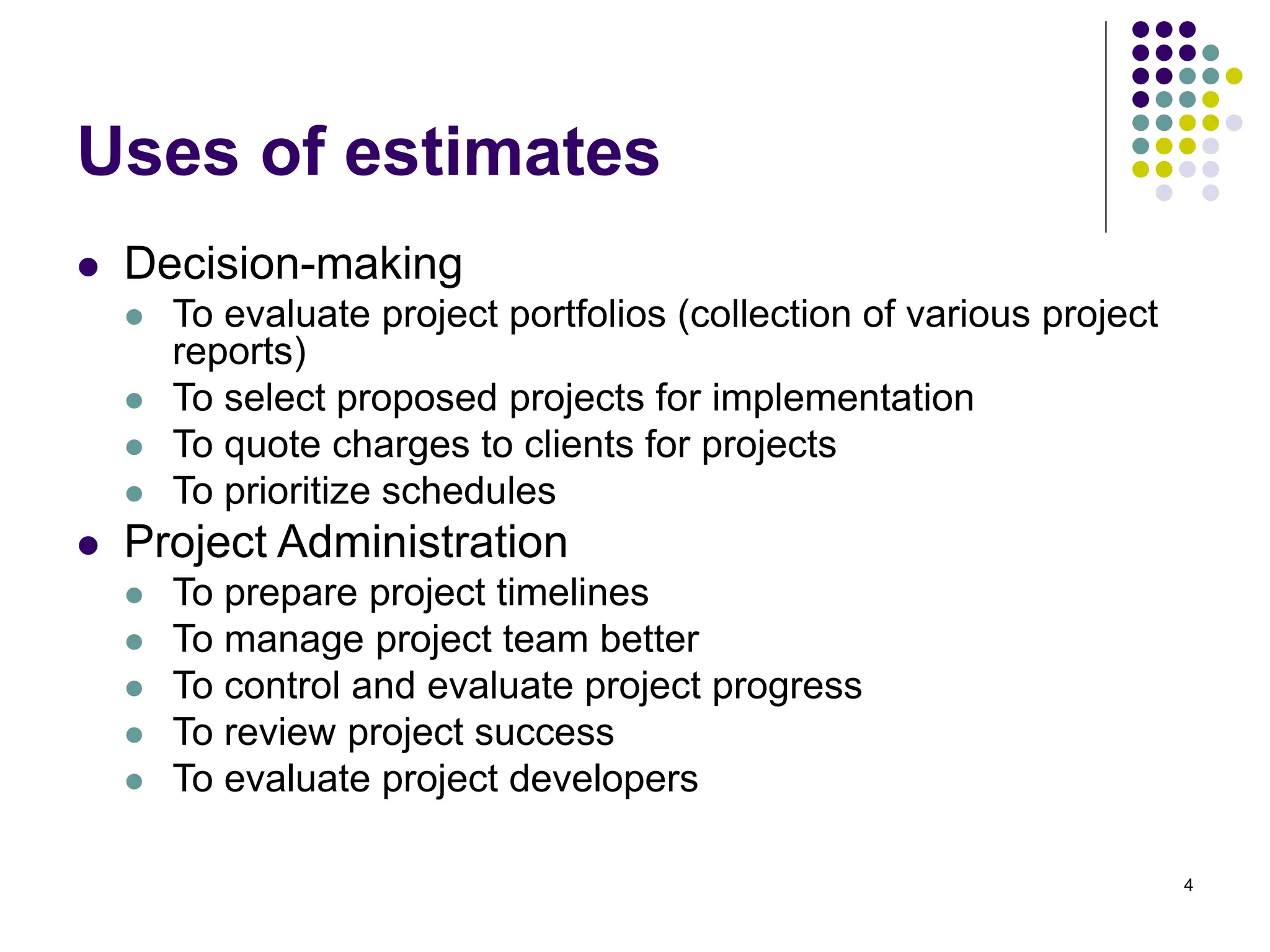 4
Uses of estimates
⚫ Decision-making
⚫ To evaluate project portfolios (collection of various project
reports)
⚫ To select proposed projects for implementation
⚫ To quote charges to clients for projects
⚫ To prioritize schedules
⚫ Project Administration
⚫ To prepare project timelines
⚫ To manage project team better
⚫ To control and evaluate project progress
⚫ To review project success
⚫ To evaluate project developers
 