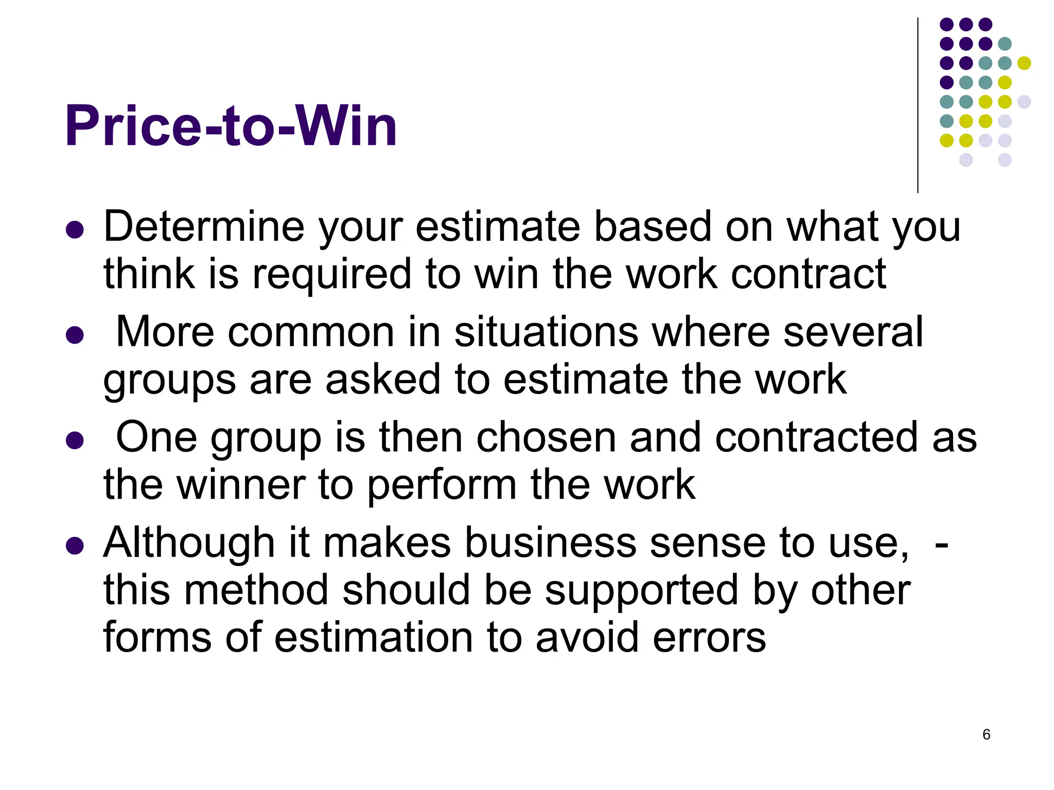 6
Price-to-Win
⚫ Determine your estimate based on what you
think is required to win the work contract
⚫ More common in situations where several
groups are asked to estimate the work
⚫ One group is then chosen and contracted as
the winner to perform the work
⚫ Although it makes business sense to use, -
this method should be supported by other
forms of estimation to avoid errors
 