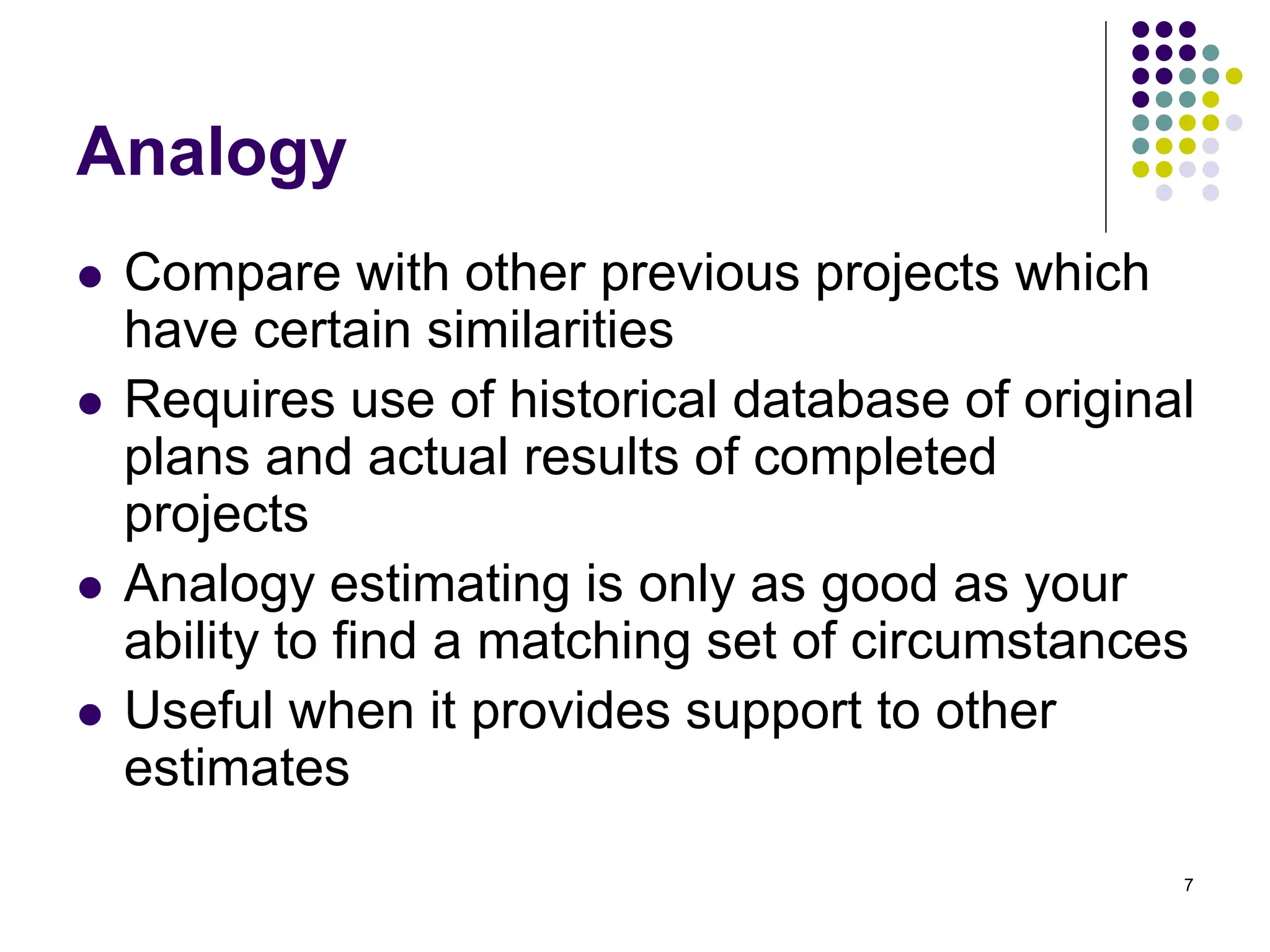 7
Analogy
⚫ Compare with other previous projects which
have certain similarities
⚫ Requires use of historical database of original
plans and actual results of completed
projects
⚫ Analogy estimating is only as good as your
ability to find a matching set of circumstances
⚫ Useful when it provides support to other
estimates
 