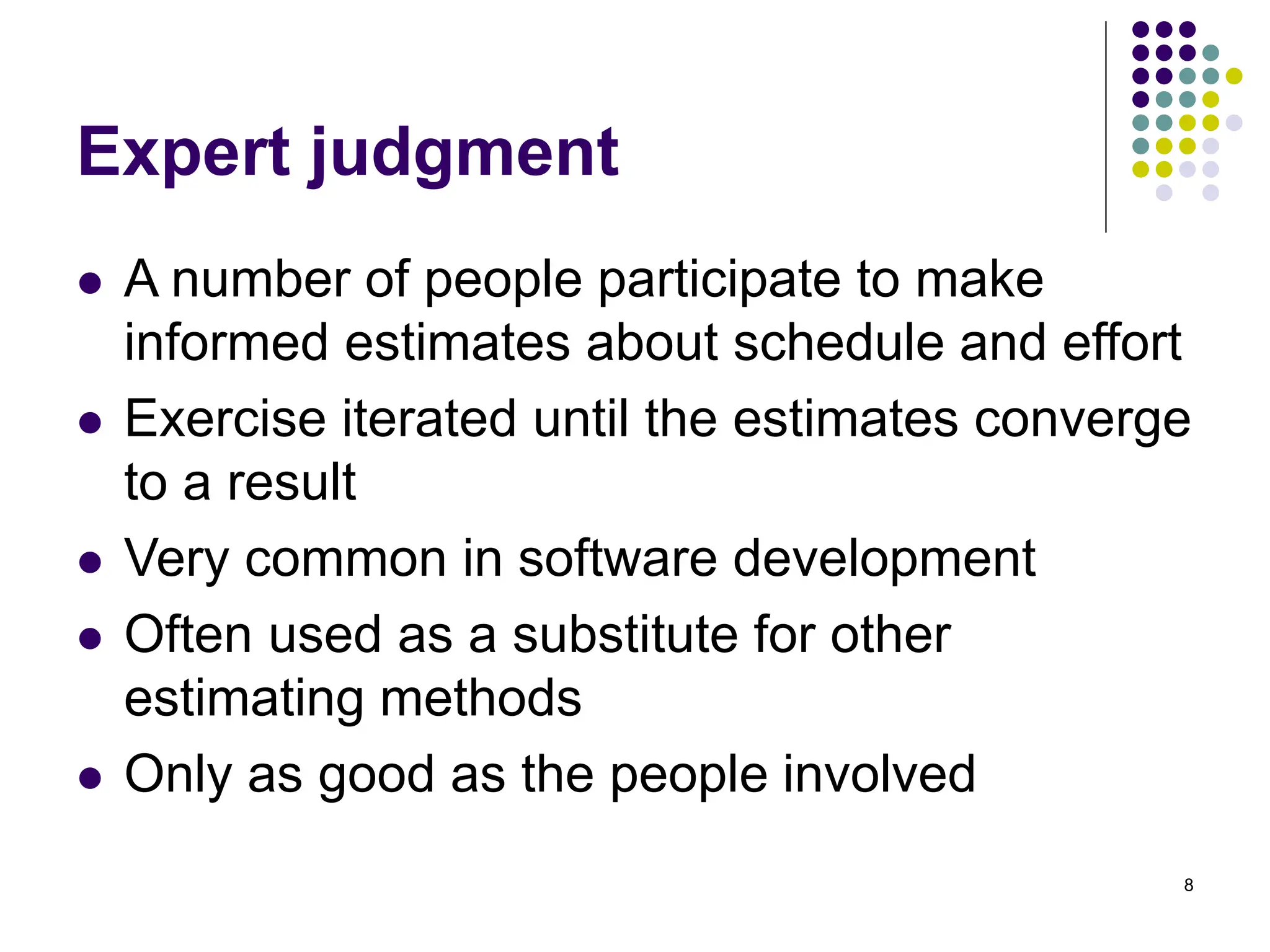 8
Expert judgment
⚫ A number of people participate to make
informed estimates about schedule and effort
⚫ Exercise iterated until the estimates converge
to a result
⚫ Very common in software development
⚫ Often used as a substitute for other
estimating methods
⚫ Only as good as the people involved
 