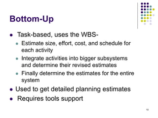 10
Bottom-Up
⚫ Task-based, uses the WBS-
⚫ Estimate size, effort, cost, and schedule for
each activity
⚫ Integrate activities into bigger subsystems
and determine their revised estimates
⚫ Finally determine the estimates for the entire
system
⚫ Used to get detailed planning estimates
⚫ Requires tools support
 