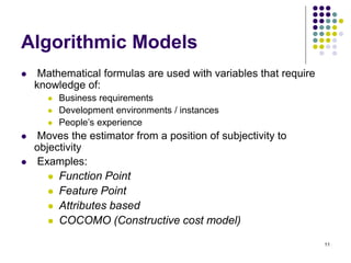 11
Algorithmic Models
⚫ Mathematical formulas are used with variables that require
knowledge of:
⚫ Business requirements
⚫ Development environments / instances
⚫ People’s experience
⚫ Moves the estimator from a position of subjectivity to
objectivity
⚫ Examples:
⚫ Function Point
⚫ Feature Point
⚫ Attributes based
⚫ COCOMO (Constructive cost model)
 