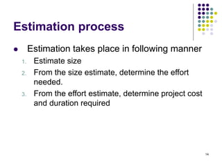 14
Estimation process
⚫ Estimation takes place in following manner
1. Estimate size
2. From the size estimate, determine the effort
needed.
3. From the effort estimate, determine project cost
and duration required
 