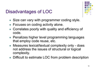 19
Disadvantages of LOC
⚫ Size can vary with programmer coding style.
⚫ Focuses on coding activity alone.
⚫ Correlates poorly with quality and efficiency of
code.
⚫ Penalizes higher level programming languages
that employ code reuse, etc.
⚫ Measures lexical/textual complexity only - does
not address the issues of structural or logical
complexity.
⚫ Difficult to estimate LOC from problem description
 
