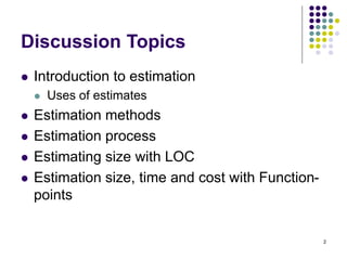2
Discussion Topics
⚫ Introduction to estimation
⚫ Uses of estimates
⚫ Estimation methods
⚫ Estimation process
⚫ Estimating size with LOC
⚫ Estimation size, time and cost with Function-
points
 