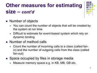 21
Other measures for estimating
size – cont’d
⚫ Number of objects
⚫ You can count the number of objects that will be created by
the system at run time
⚫ Difficult to estimate for event-based system which rely on
dynamic binding
⚫ Number of method calls
⚫ Count the number of incoming calls to a class (called fan-
in) and the number of outgoing calls from the class (called
fan-out)
⚫ Space occupied by files in storage media
⚫ Measure memory space e.g. in KB, MB, GB etc.
 