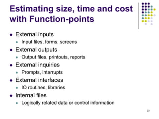 23
Estimating size, time and cost
with Function-points
⚫ External inputs
⚫ Input files, forms, screens
⚫ External outputs
⚫ Output files, printouts, reports
⚫ External inquiries
⚫ Prompts, interrupts
⚫ External interfaces
⚫ IO routines, libraries
⚫ Internal files
⚫ Logically related data or control information
 