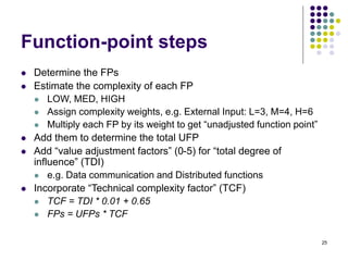25
Function-point steps
⚫ Determine the FPs
⚫ Estimate the complexity of each FP
⚫ LOW, MED, HIGH
⚫ Assign complexity weights, e.g. External Input: L=3, M=4, H=6
⚫ Multiply each FP by its weight to get “unadjusted function point”
⚫ Add them to determine the total UFP
⚫ Add “value adjustment factors” (0-5) for “total degree of
influence” (TDI)
⚫ e.g. Data communication and Distributed functions
⚫ Incorporate “Technical complexity factor” (TCF)
⚫ TCF = TDI * 0.01 + 0.65
⚫ FPs = UFPs * TCF
 