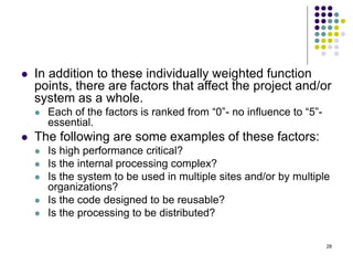 28
⚫ In addition to these individually weighted function
points, there are factors that affect the project and/or
system as a whole.
⚫ Each of the factors is ranked from “0”- no influence to “5”-
essential.
⚫ The following are some examples of these factors:
⚫ Is high performance critical?
⚫ Is the internal processing complex?
⚫ Is the system to be used in multiple sites and/or by multiple
organizations?
⚫ Is the code designed to be reusable?
⚫ Is the processing to be distributed?
 