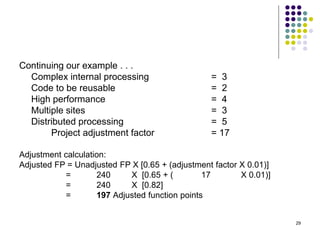 29
Continuing our example . . .
Complex internal processing = 3
Code to be reusable = 2
High performance = 4
Multiple sites = 3
Distributed processing = 5
Project adjustment factor = 17
Adjustment calculation:
Adjusted FP = Unadjusted FP X [0.65 + (adjustment factor X 0.01)]
= 240 X [0.65 + ( 17 X 0.01)]
= 240 X [0.82]
= 197 Adjusted function points
 