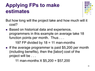 30
Applying FPs to make
estimates
But how long will the project take and how much will it
cost?
⚫ Based on historical data and experience,
programmers in this example on average take 18
function points per month. Thus . . .
197 FP divided by 18 = 11 man-months
⚫ If the average programmer is paid $5,200 per month
(including benefits), then the [labor] cost of the
project will be . . .
11 man-months X $5,200 = $57,200
 