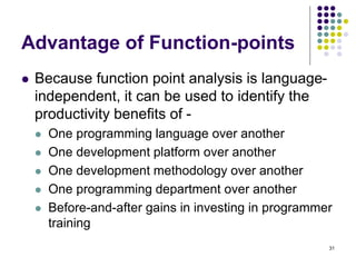 31
Advantage of Function-points
⚫ Because function point analysis is language-
independent, it can be used to identify the
productivity benefits of -
⚫ One programming language over another
⚫ One development platform over another
⚫ One development methodology over another
⚫ One programming department over another
⚫ Before-and-after gains in investing in programmer
training
 