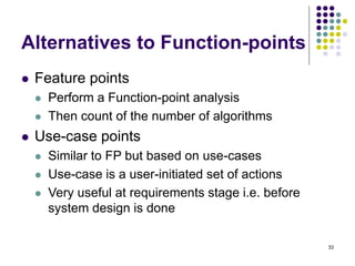 33
Alternatives to Function-points
⚫ Feature points
⚫ Perform a Function-point analysis
⚫ Then count of the number of algorithms
⚫ Use-case points
⚫ Similar to FP but based on use-cases
⚫ Use-case is a user-initiated set of actions
⚫ Very useful at requirements stage i.e. before
system design is done
 