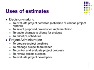 4
Uses of estimates
⚫ Decision-making
⚫ To evaluate project portfolios (collection of various project
reports)
⚫ To select proposed projects for implementation
⚫ To quote charges to clients for projects
⚫ To prioritize schedules
⚫ Project Administration
⚫ To prepare project timelines
⚫ To manage project team better
⚫ To control and evaluate project progress
⚫ To review project success
⚫ To evaluate project developers
 