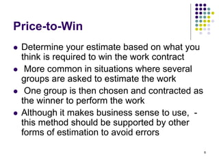 6
Price-to-Win
⚫ Determine your estimate based on what you
think is required to win the work contract
⚫ More common in situations where several
groups are asked to estimate the work
⚫ One group is then chosen and contracted as
the winner to perform the work
⚫ Although it makes business sense to use, -
this method should be supported by other
forms of estimation to avoid errors
 