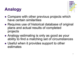 7
Analogy
⚫ Compare with other previous projects which
have certain similarities
⚫ Requires use of historical database of original
plans and actual results of completed
projects
⚫ Analogy estimating is only as good as your
ability to find a matching set of circumstances
⚫ Useful when it provides support to other
estimates
 