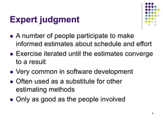 8
Expert judgment
⚫ A number of people participate to make
informed estimates about schedule and effort
⚫ Exercise iterated until the estimates converge
to a result
⚫ Very common in software development
⚫ Often used as a substitute for other
estimating methods
⚫ Only as good as the people involved
 