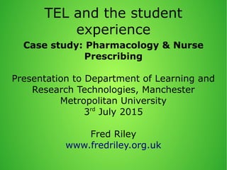 TEL and the student
experience
Case study: Pharmacology & Nurse
Prescribing
Presentation to Department of Learning and
Research Technologies, Manchester
Metropolitan University
3rd
July 2015
Fred Riley
www.fredriley.org.uk
 