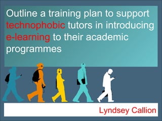 Lyndsey Callion Outline a training plan to support  technophobic  tutors   in introducing  e-learning  to their academic programmes 