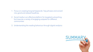 1. Focus on creating long-tail keywords / key phrases and convert
into good and related headlines
2. Social media is an effective platform for targeted outreaching,
but requires a variety of engaging snippets for different
communities
3. Understanding the reading behaviour through digital analytics
 