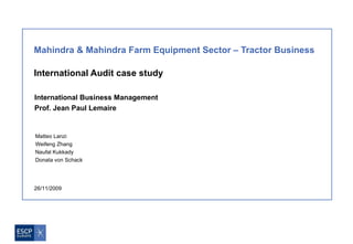 Mahindra & Mahindra Farm Equipment Sector – Tractor Business

International Audit case study

International Business Management
Prof. Jean Paul Lemaire

                                     
Matteo Lanzi
Weifeng Zhang
Naufal Kukkady
Donata von Schack




26/11/2009
 