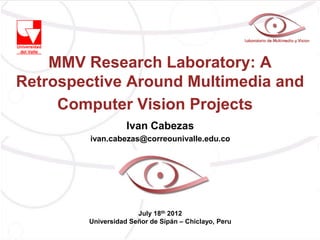 MMV Research Laboratory: A
Retrospective Around Multimedia and
     Computer Vision Projects
                   Ivan Cabezas
         ivan.cabezas@correounivalle.edu.co




                      July 18th 2012
        Universidad Señor de Sipán – Chiclayo, Peru
 