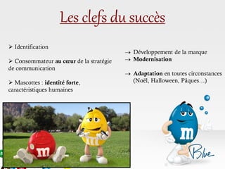 Les clefs du succès
 Développement de la marque
 Modernisation
 Adaptation en toutes circonstances
(Noël, Halloween, Pâques…)
 Identification
 Consommateur au cœur de la stratégie
de communication
 Mascottes : identité forte,
caractéristiques humaines
 