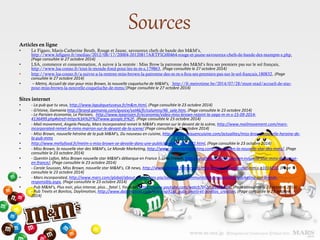 Articles en ligne
• Le Figaro, Maris-Catherine Beuth, Rouge et Jaune, savoureux chefs de bande des M&M’s,
http://www.lefigaro.fr/medias/2012/08/17/20004-20120817ARTFIG00464-rouge-et-jaune-savoureux-chefs-de-bande-des-mampm-s.php,
(Page consultée le 27 octobre 2014)
• LSA, commerce et consommation, A suivre à la rentrée : Miss Brow la patronne des M&M’s fera ses premiers pas sur le sol français,
http://www.lsa-conso.fr/tout-le-monde-fond-pour-les-m-m-s,179863, (Page consultée le 27 octobre 2014)
• http://www.lsa-conso.fr/a-suivre-a-la-rentree-miss-brown-la-patronne-des-m-m-s-fera-ses-premiers-pas-sur-le-sol-francais,180832, (Page
consultée le 27 octobre 2014)
• – Metro, Accueil de star pour miss Brown, la nouvelle coqueluche de M&M’s, http://fr.metrotime.be/2014/07/28/must-read/accueil-de-star-
pour-miss-brown-la-nouvelle-coqueluche-de-mms/(Page consultée le 27 octobre 2014)
Sites internet
• - La pub que tu veux, http://www.lapubquetuveux.fr/m&m.html, (Page consultée le 23 octobre 2014)
• - G!Voive, Gamania http://brand.gamania.com/gvoice/vol46/fr/columns/46_sale.htm, (Page consultée le 23 octobre 2014)
- Le Parisien économie, Le Parisien, http://www.leparisien.fr/economie/video-miss-brown-rejoint-la-saga-m-m-s-15-09-2014-
4136499.php#xtref=https%3A%2F%2Fwww.google.fr%2F, (Page consultée le 23 octobre 2014)
• - Mail movement, Angela Peauty, Mars Incorporated remet le M&M’s marron sur le devant de la scène, http://www.mailmovement.com/mars-
incorporated-remet-le-mms-marron-sur-le-devant-de-la-scene/ (Page consultée le 23 octobre 2014)
• - Miss Brown, nouvelle héroïne de la pub M&M’s, Du nouveau en cuisine, http://dunouveauencuisine.com/actualites/miss-brown-nouvelle-heroine-de-
la-pub-mms
• http://www.meltyfood.fr/metm-s-miss-brown-se-devoile-dans-une-publicite-video-a322781.html, (Page consultée le 23 octobre 2014)
• - Miss Brown, la nouvelle star des M&M’s, Le Monde Marketing, http://www.lemondemarketing.com/miss-brown-la-nouvelle-star-des-mms/, (Page
consultée le 23 octobre 2014)
• - Quentin Lafon, Miss Brown nouvelle star M&M’s débarque en France !, Urso French, http://ursofrench.fr/miss-brown-nouvelle-star-mms-debarque-
en-france/, (Page consultée le 23 octobre 2014)
• - Carole Soussan, Miss Brown, nouvelle star M&M’s, CB news, http://www.cbnews.fr/marques/miss-brown-nouvelle-star-mm-s-a1014233, (Page
consultée le 23 octobre 2014)
• - Mars incorporated, http://www.mars.com/global/about-mars/mars-pia/our-brands/communicating-responsibly/marketing-our-brands-
responsibly.aspx, (Page consultée le 23 octobre 2014)
• - Pub M&M’s, Plus noir, plus intense, plus… fatal !, Youtube, https://www.youtube.com/watch?v=2zUsuS7bhD8, (Page consultée le 23 octobre 2014)
- Pub Treets et Bonitos, Daylimotion, http://www.dailymotion.com/video/xp91gf_pubs-treets-et-bonitos_creation, (Page consultée le 23 octobre
2014)
Sources
 