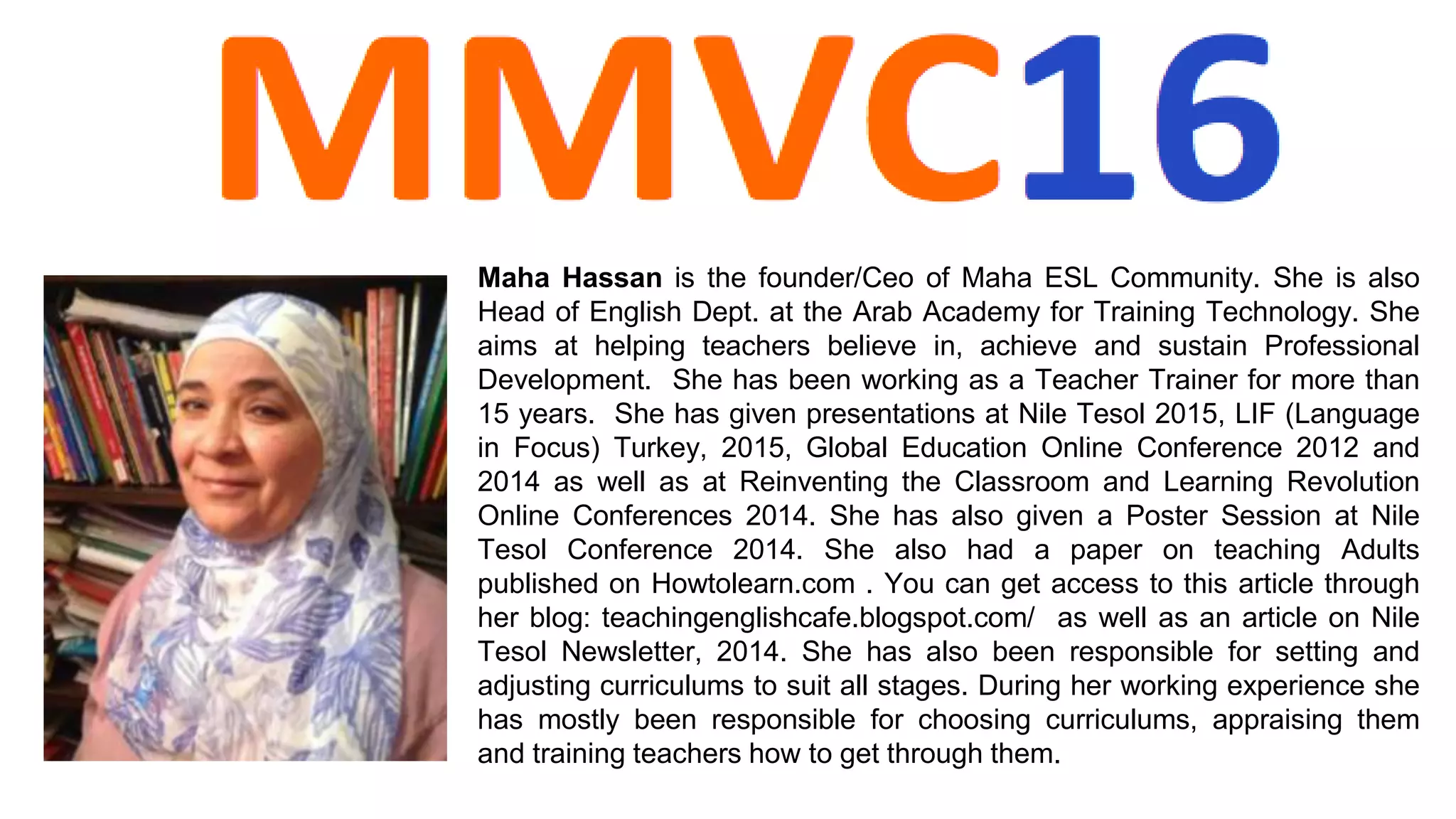 Maha Hassan is the founder/Ceo of Maha ESL Community. She is also
Head of English Dept. at the Arab Academy for Training Technology. She
aims at helping teachers believe in, achieve and sustain Professional
Development. She has been working as a Teacher Trainer for more than
15 years. She has given presentations at Nile Tesol 2015, LIF (Language
in Focus) Turkey, 2015, Global Education Online Conference 2012 and
2014 as well as at Reinventing the Classroom and Learning Revolution
Online Conferences 2014. She has also given a Poster Session at Nile
Tesol Conference 2014. She also had a paper on teaching Adults
published on Howtolearn.com . You can get access to this article through
her blog: teachingenglishcafe.blogspot.com/ as well as an article on Nile
Tesol Newsletter, 2014. She has also been responsible for setting and
adjusting curriculums to suit all stages. During her working experience she
has mostly been responsible for choosing curriculums, appraising them
and training teachers how to get through them.
 