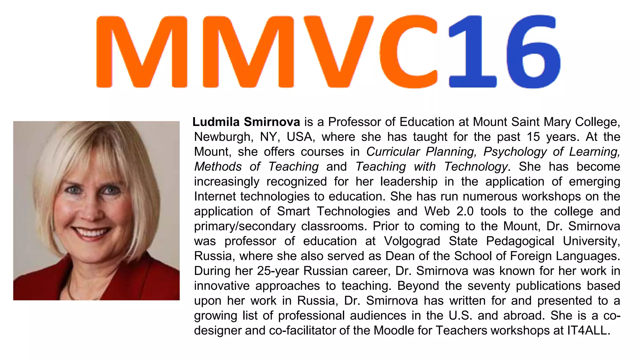 Ludmila Smirnova is a Professor of Education at Mount Saint Mary College,
Newburgh, NY, USA, where she has taught for the past 15 years. At the
Mount, she offers courses in Curricular Planning, Psychology of Learning,
Methods of Teaching and Teaching with Technology. She has become
increasingly recognized for her leadership in the application of emerging
Internet technologies to education. She has run numerous workshops on the
application of Smart Technologies and Web 2.0 tools to the college and
primary/secondary classrooms. Prior to coming to the Mount, Dr. Smirnova
was professor of education at Volgograd State Pedagogical University,
Russia, where she also served as Dean of the School of Foreign Languages.
During her 25-year Russian career, Dr. Smirnova was known for her work in
innovative approaches to teaching. Beyond the seventy publications based
upon her work in Russia, Dr. Smirnova has written for and presented to a
growing list of professional audiences in the U.S. and abroad. She is a co-
designer and co-facilitator of the Moodle for Teachers workshops at IT4ALL.
 
